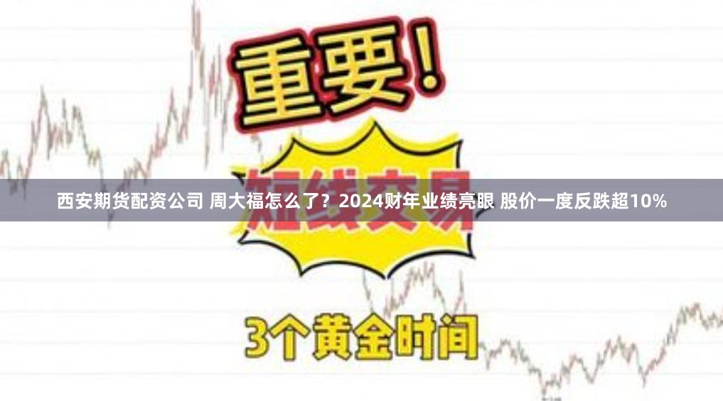 西安期货配资公司 周大福怎么了？2024财年业绩亮眼 股价一度反跌超10%