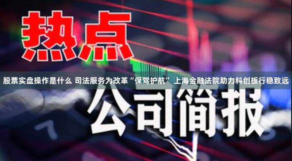 股票实盘操作是什么 司法服务为改革“保驾护航” 上海金融法院助力科创板行稳致远