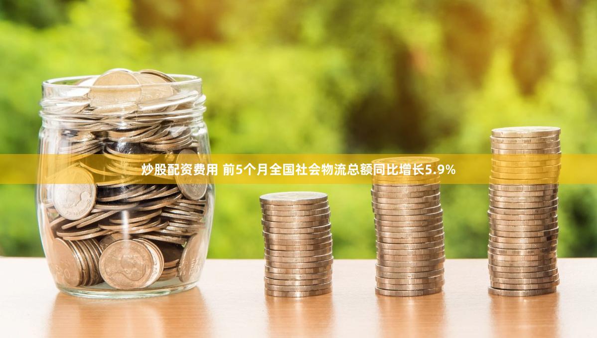 炒股配资费用 前5个月全国社会物流总额同比增长5.9%