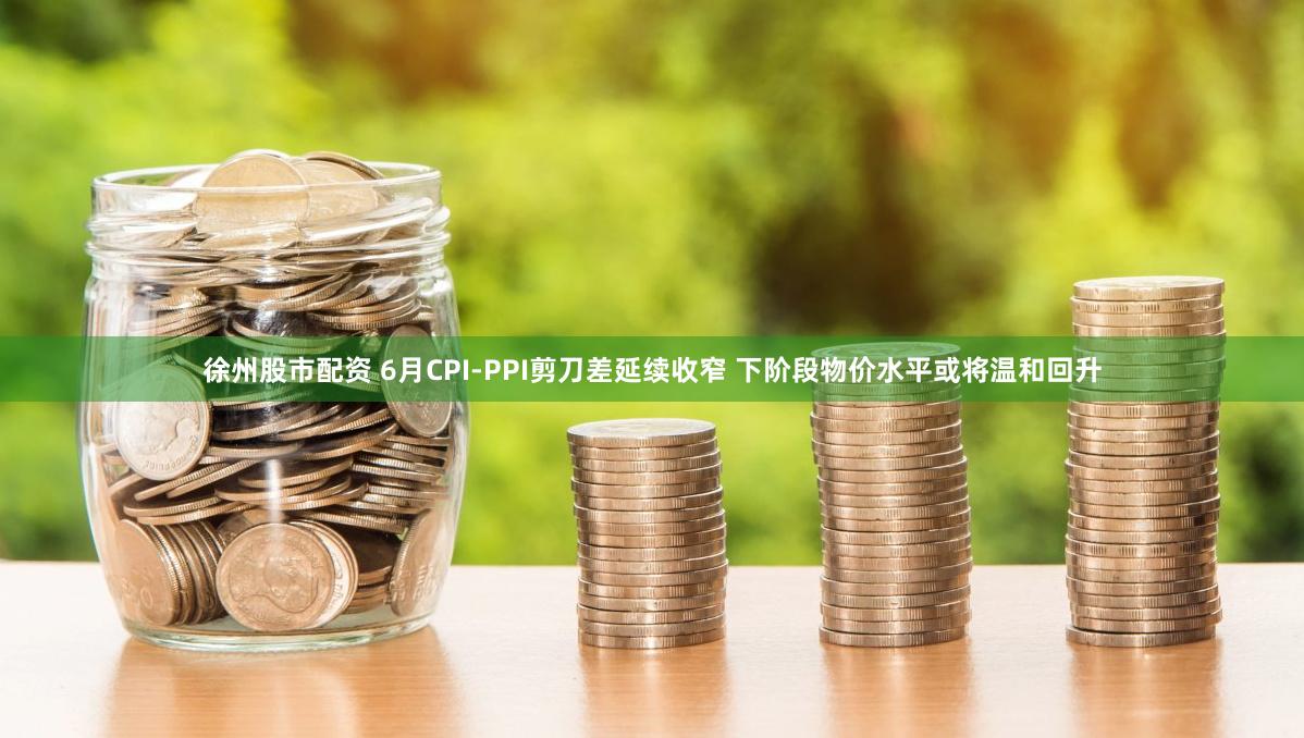 徐州股市配资 6月CPI-PPI剪刀差延续收窄 下阶段物价水平或将温和回升