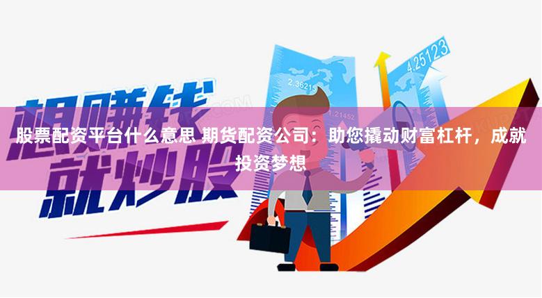 股票配资平台什么意思 期货配资公司：助您撬动财富杠杆，成就投资梦想