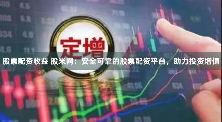 股票配资收益 股米网：安全可靠的股票配资平台，助力投资增值