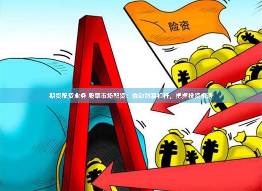 期货配资业务 股票市场配资：撬动财富杠杆，把握投资机遇