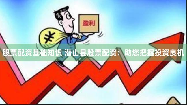 股票配资基础知识 潜山县股票配资：助您把握投资良机