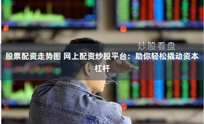 股票配资走势图 网上配资炒股平台：助你轻松撬动资本杠杆